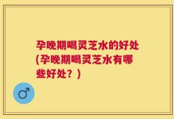 孕晚期喝灵芝水的好处(孕晚期喝灵芝水有哪些好处？)