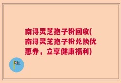 南浔灵芝孢子粉回收(南浔灵芝孢子粉兑换优惠券，立享健康福利)