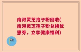 南浔灵芝孢子粉回收(南浔灵芝孢子粉兑换优惠券，立享健康福利)