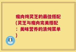 瘦肉炖灵芝的最佳搭配(灵芝与瘦肉完美搭配：美味营养的清炖菜单)