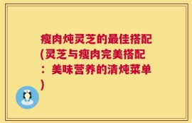 瘦肉炖灵芝的最佳搭配(灵芝与瘦肉完美搭配：美味营养的清炖菜单)