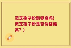灵芝孢子粉飘零高吗(灵芝孢子粉是否价格偏高？)
