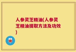 人参灵芝精油(人参灵芝精油提取方法及功效)