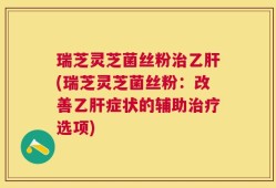 瑞芝灵芝菌丝粉治乙肝(瑞芝灵芝菌丝粉：改善乙肝症状的辅助治疗选项)