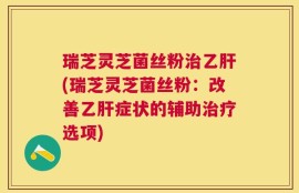 瑞芝灵芝菌丝粉治乙肝(瑞芝灵芝菌丝粉：改善乙肝症状的辅助治疗选项)