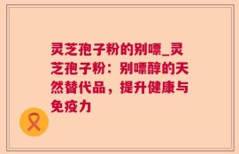 灵芝孢子粉的别嘌_灵芝孢子粉：别嘌醇的天然替代品，提升健康与免疫力