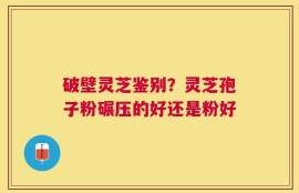 破壁灵芝鉴别？灵芝孢子粉碾压的好还是粉好