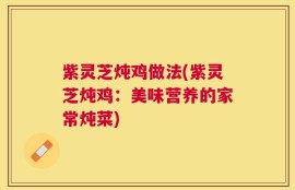 紫灵芝炖鸡做法(紫灵芝炖鸡：美味营养的家常炖菜)
