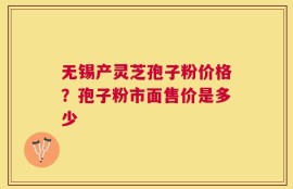 无锡产灵芝孢子粉价格？孢子粉市面售价是多少