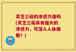 灵芝三萜的渗透力强吗(灵芝三萜具有强大的渗透力，可深入人体细胞？)