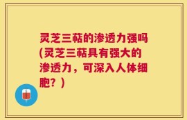 灵芝三萜的渗透力强吗(灵芝三萜具有强大的渗透力，可深入人体细胞？)