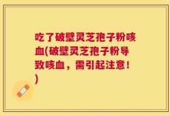 吃了破壁灵芝孢子粉咳血(破壁灵芝孢子粉导致咳血，需引起注意！)