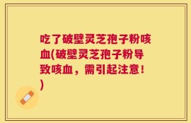 吃了破壁灵芝孢子粉咳血(破壁灵芝孢子粉导致咳血，需引起注意！)