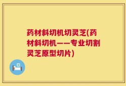 药材斜切机切灵芝(药材斜切机——专业切割灵芝原型切片)