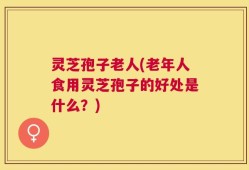 灵芝孢子老人(老年人食用灵芝孢子的好处是什么？)