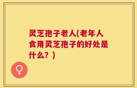 灵芝孢子老人(老年人食用灵芝孢子的好处是什么？)