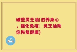 破壁灵芝油(滋养身心，强化免疫：灵芝油助你恢复健康)