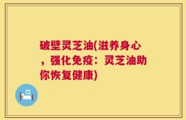破壁灵芝油(滋养身心，强化免疫：灵芝油助你恢复健康)