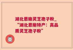 湖北恩施灵芝孢子粉_“湖北恩施特产：高品质灵芝孢子粉”