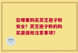 在哪里购买灵芝孢子粉安全？灵芝孢子粉的购买渠道和注意事项？