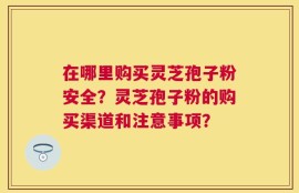 在哪里购买灵芝孢子粉安全？灵芝孢子粉的购买渠道和注意事项？