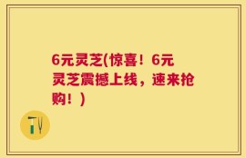6元灵芝(惊喜！6元灵芝震撼上线，速来抢购！)