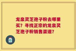 龙泉灵芝孢子粉去哪里买？寻找正宗的龙泉灵芝孢子粉销售渠道？