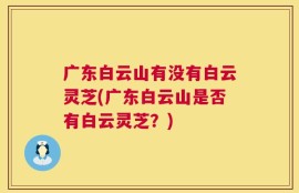 广东白云山有没有白云灵芝(广东白云山是否有白云灵芝？)