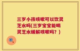 三岁小孩咳嗽可以饮灵芝水吗(三岁宝宝能喝灵芝水缓解咳嗽吗？)