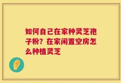 如何自己在家种灵芝孢子粉？在家闲置空房怎么种植灵芝