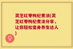 灵芝红枣枸杞煮法(灵芝红枣枸杞煮法分享，让你轻松变身养生达人)