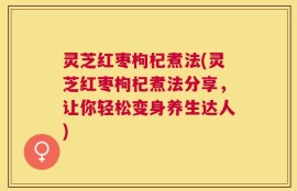 灵芝红枣枸杞煮法(灵芝红枣枸杞煮法分享，让你轻松变身养生达人)