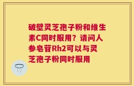 破壁灵芝孢子粉和维生素C同时服用？请问人参皂苷Rh2可以与灵芝孢子粉同时服用