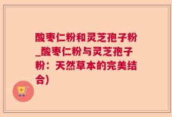 酸枣仁粉和灵芝孢子粉_酸枣仁粉与灵芝孢子粉：天然草本的完美结合)