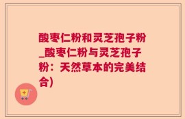 酸枣仁粉和灵芝孢子粉_酸枣仁粉与灵芝孢子粉：天然草本的完美结合)