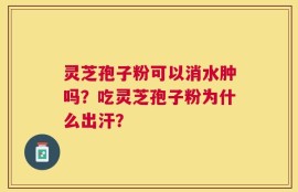 灵芝孢子粉可以消水肿吗？吃灵芝孢子粉为什么出汗？