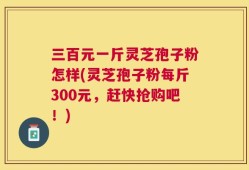 三百元一斤灵芝孢子粉怎样(灵芝孢子粉每斤300元，赶快抢购吧！)