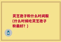 灵芝孢子粉什么时间服(什么时候吃灵芝孢子粉最好？)