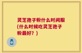 灵芝孢子粉什么时间服(什么时候吃灵芝孢子粉最好？)