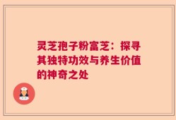 灵芝孢子粉富芝：探寻其独特功效与养生价值的神奇之处