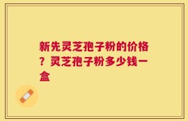 新先灵芝孢子粉的价格？灵芝孢子粉多少钱一盒