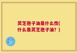 灵芝孢子油是什么性(什么是灵芝孢子油？)