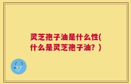 灵芝孢子油是什么性(什么是灵芝孢子油？)