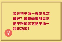 灵芝孢子油一天吃几次最好？蜂胶蜂蜜加灵芝孢子粉加灵芝孢子油一起吃功效？