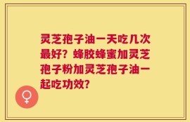 灵芝孢子油一天吃几次最好？蜂胶蜂蜜加灵芝孢子粉加灵芝孢子油一起吃功效？