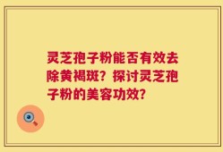 灵芝孢子粉能否有效去除黄褐斑？探讨灵芝孢子粉的美容功效？