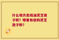 什么地方卖线油灵芝孢子粉？哪里有收购灵芝孢子粉？