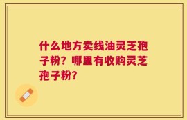 什么地方卖线油灵芝孢子粉？哪里有收购灵芝孢子粉？