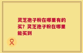 灵芝孢子粉在哪里有的买？灵芝孢子粉在哪里能买到