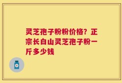 灵芝孢子粉粉价格？正宗长白山灵芝孢子粉一斤多少钱